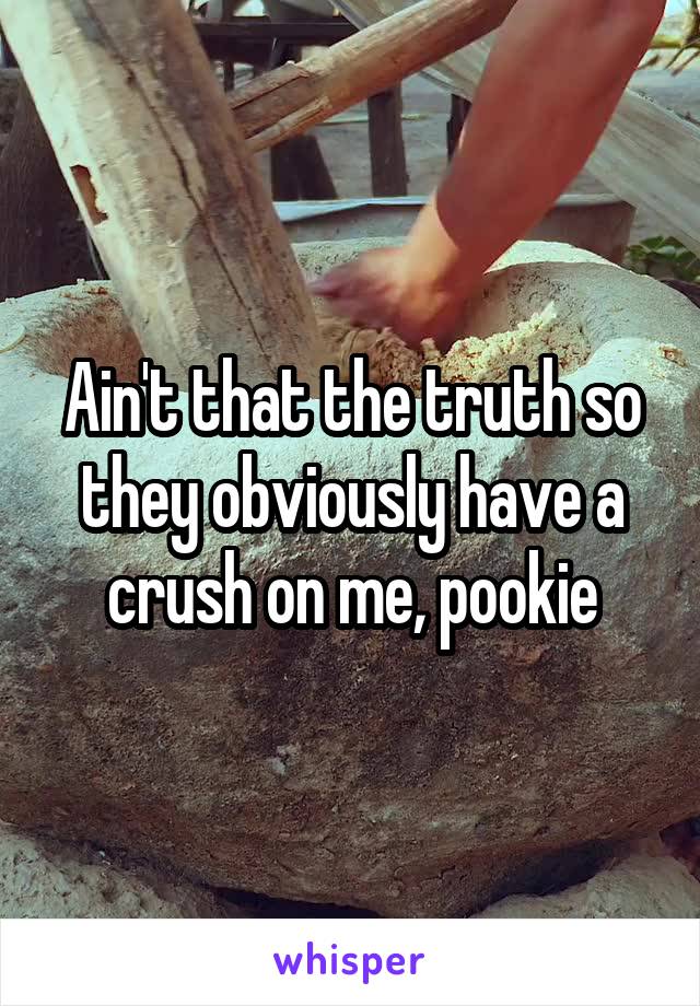 Ain't that the truth so they obviously have a crush on me, pookie