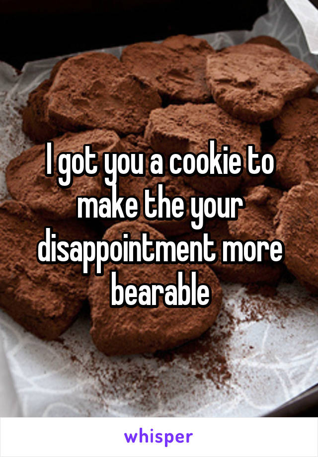 I got you a cookie to make the your disappointment more bearable