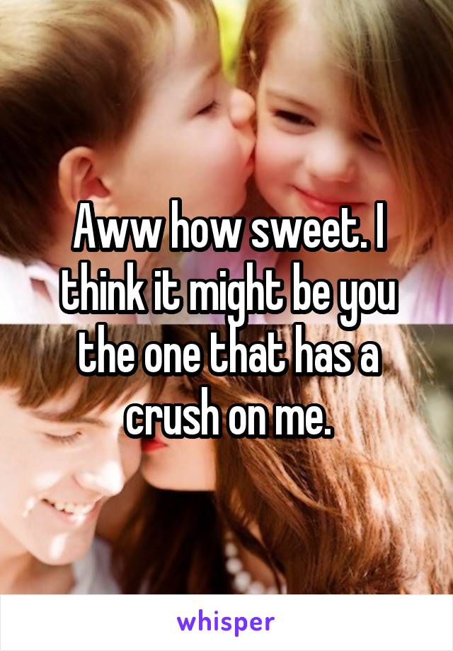 Aww how sweet. I think it might be you the one that has a crush on me.