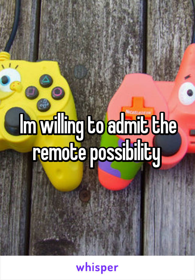 Im willing to admit the remote possibility 