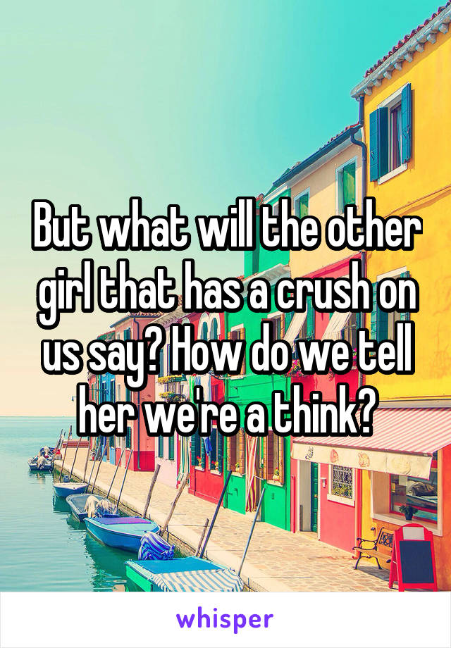 But what will the other girl that has a crush on us say? How do we tell her we're a think?