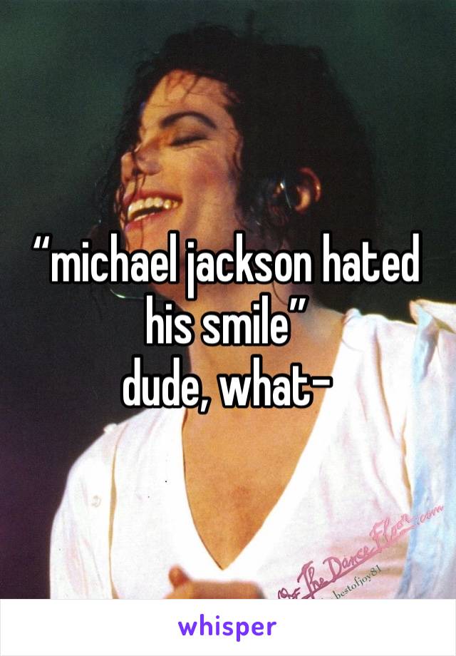 “michael jackson hated his smile”
dude, what-