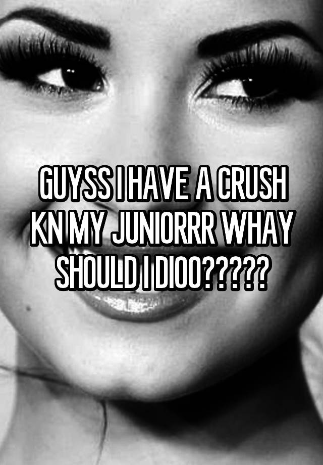 GUYSS I HAVE A CRUSH KN MY JUNIORRR WHAY SHOULD I DIOO?????