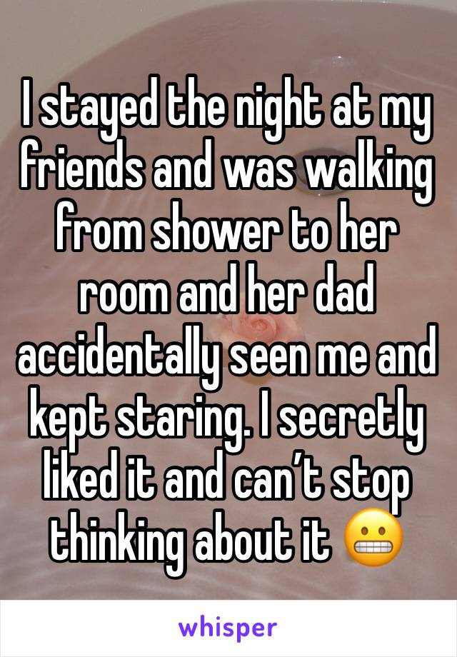 I stayed the night at my friends and was walking from shower to her room and her dad accidentally seen me and kept staring. I secretly liked it and can’t stop thinking about it 😬