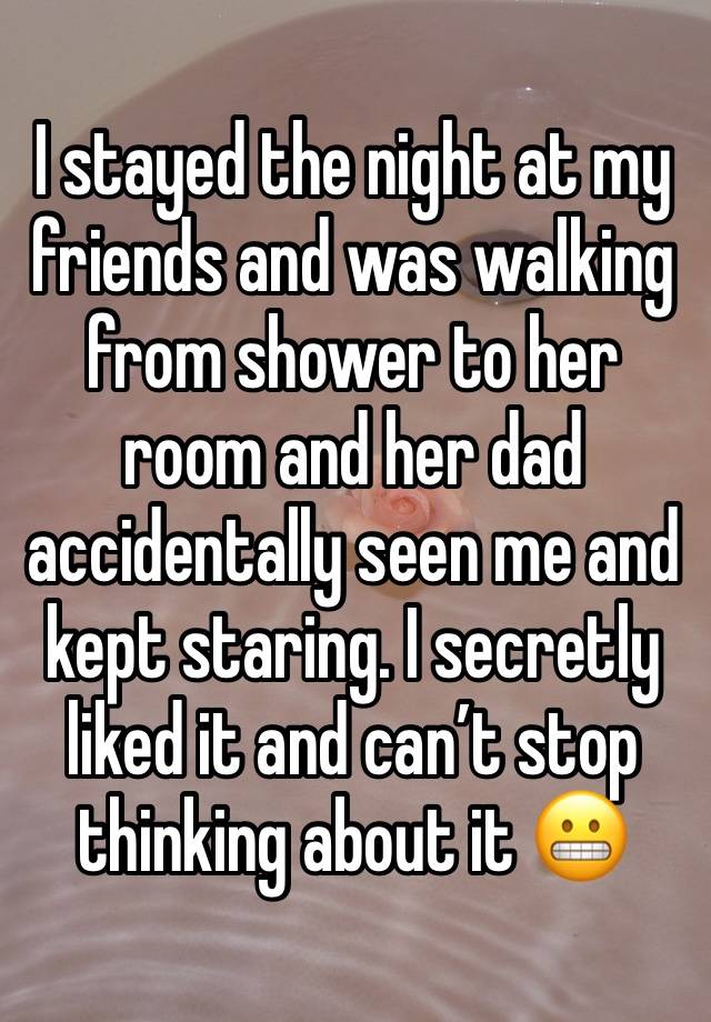 I stayed the night at my friends and was walking from shower to her room and her dad accidentally seen me and kept staring. I secretly liked it and can’t stop thinking about it 😬