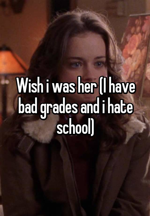 Wish i was her (I have bad grades and i hate school)