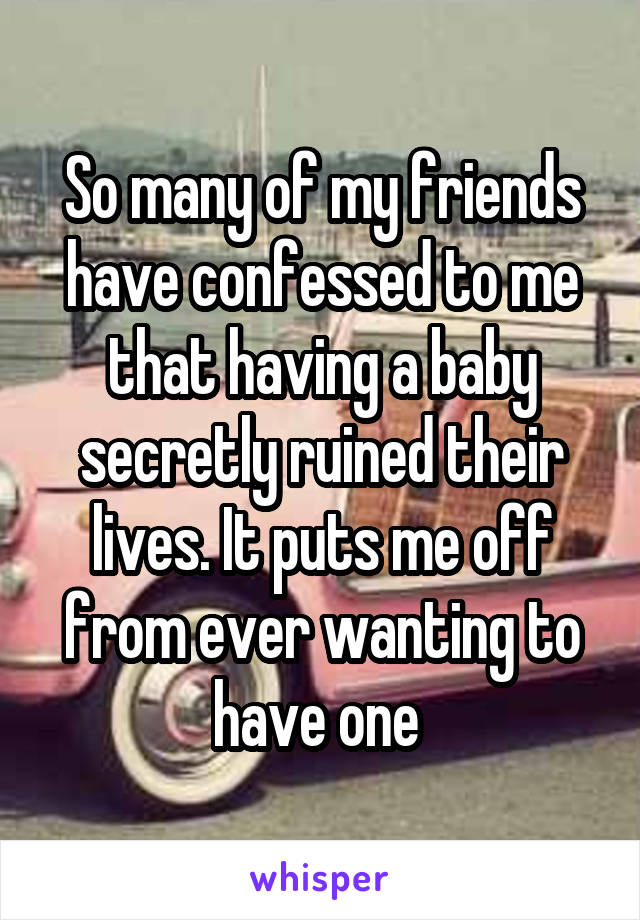 So many of my friends have confessed to me that having a baby secretly ruined their lives. It puts me off from ever wanting to have one 