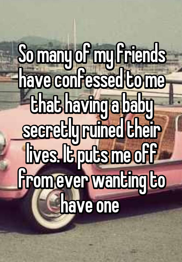 So many of my friends have confessed to me that having a baby secretly ruined their lives. It puts me off from ever wanting to have one 