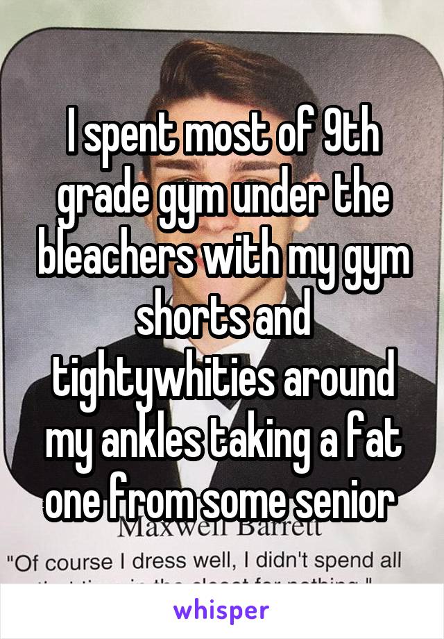 I spent most of 9th grade gym under the bleachers with my gym shorts and tightywhities around my ankles taking a fat one from some senior 