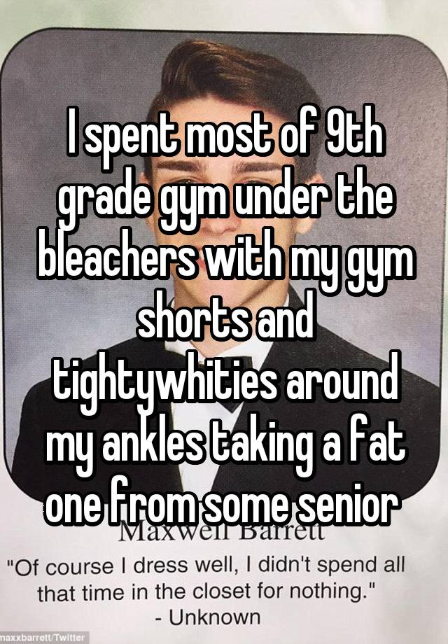 I spent most of 9th grade gym under the bleachers with my gym shorts and tightywhities around my ankles taking a fat one from some senior 