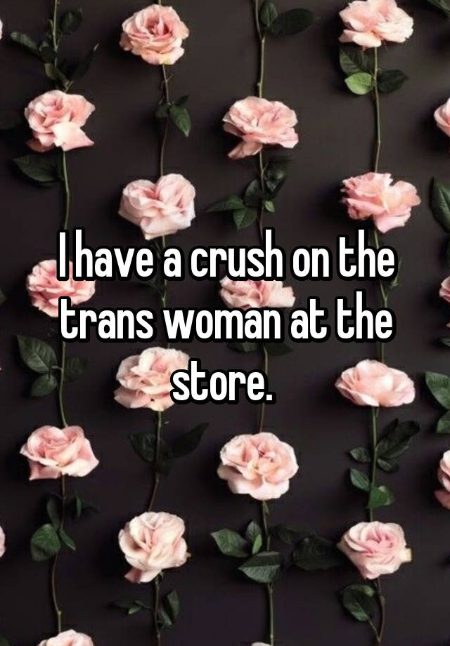 I have a crush on the trans woman at the store. 