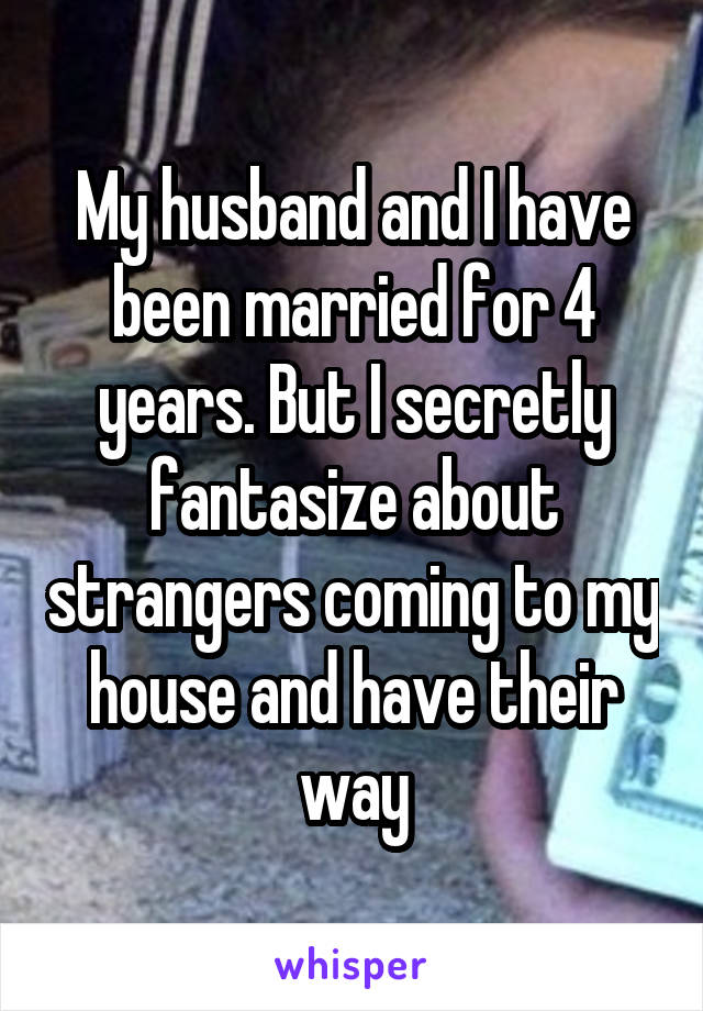 My husband and I have been married for 4 years. But I secretly fantasize about strangers coming to my house and have their way