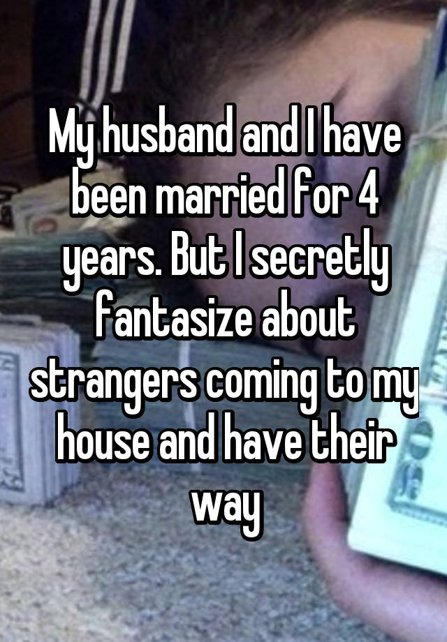 My husband and I have been married for 4 years. But I secretly fantasize about strangers coming to my house and have their way