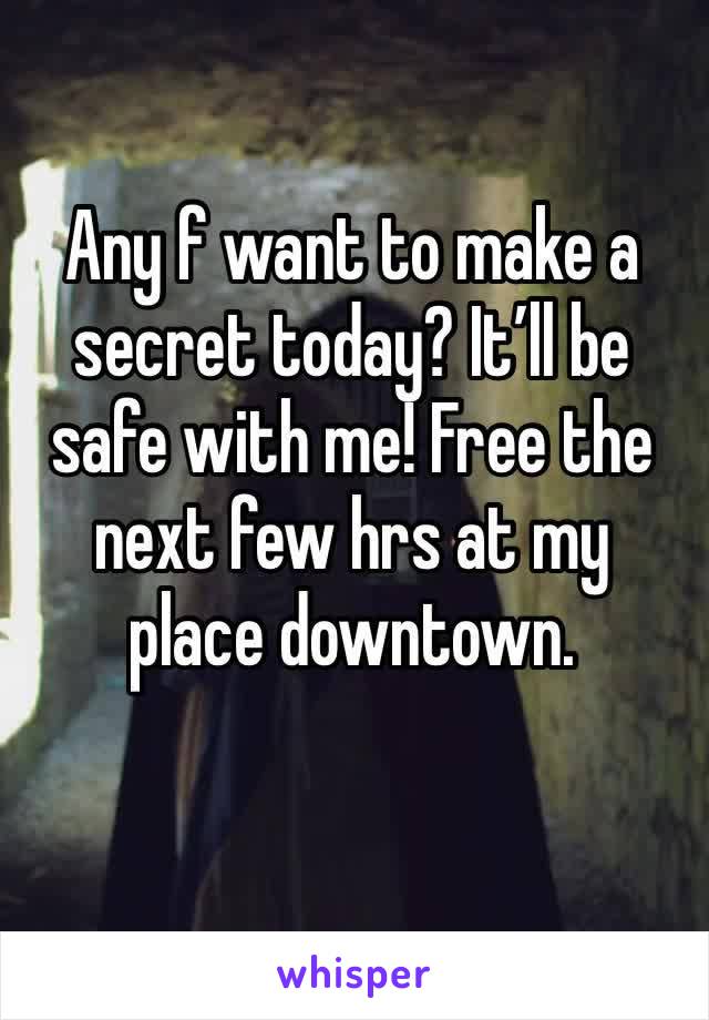 Any f want to make a secret today? It’ll be safe with me! Free the next few hrs at my place downtown. 