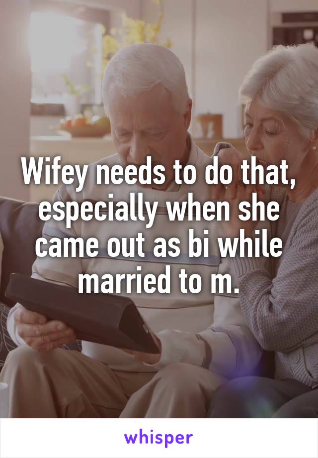 Wifey needs to do that, especially when she came out as bi while married to m.