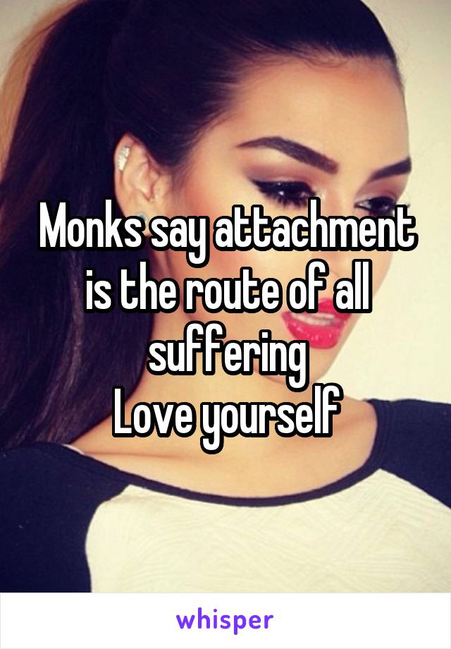 Monks say attachment is the route of all suffering
Love yourself