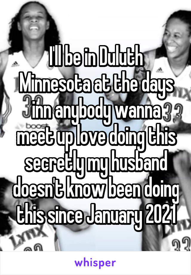 I'll be in Duluth Minnesota at the days inn anybody wanna meet up love doing this secretly my husband doesn't know been doing this since January 2021