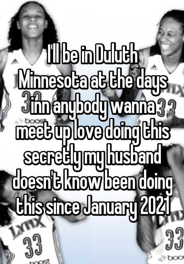 I'll be in Duluth Minnesota at the days inn anybody wanna meet up love doing this secretly my husband doesn't know been doing this since January 2021