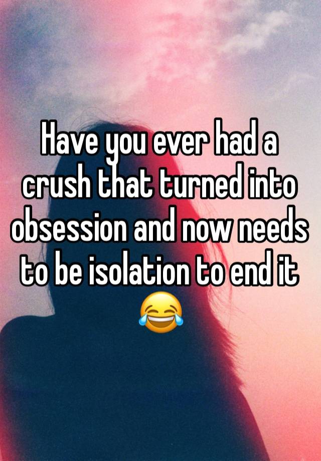 Have you ever had a crush that turned into obsession and now needs to be isolation to end it 😂 