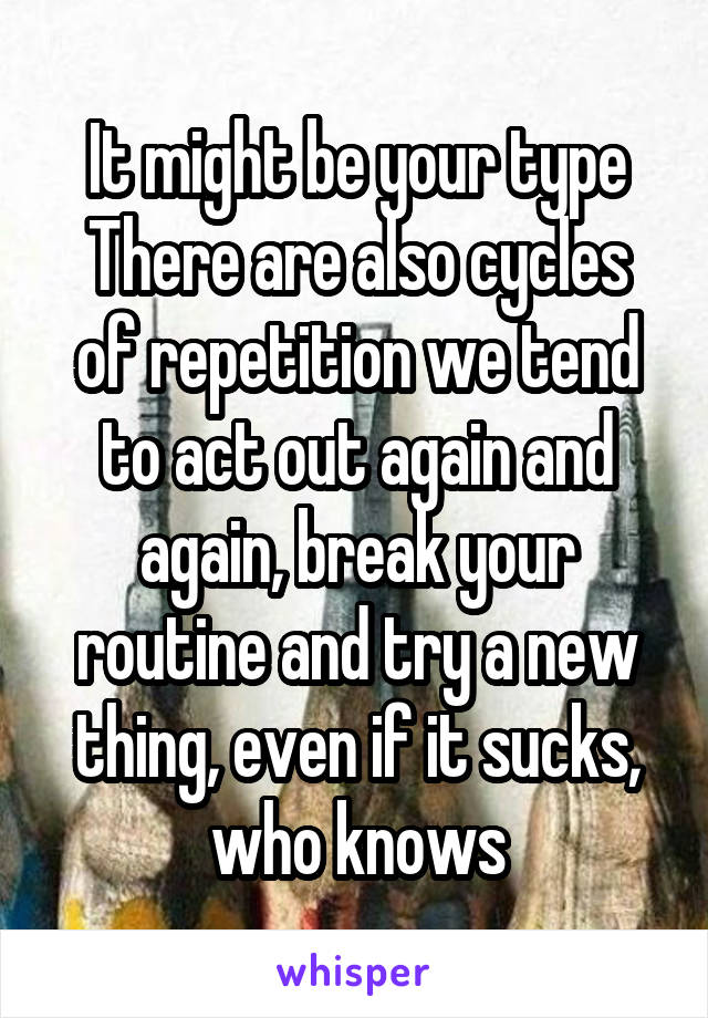 It might be your type
There are also cycles of repetition we tend to act out again and again, break your routine and try a new thing, even if it sucks, who knows