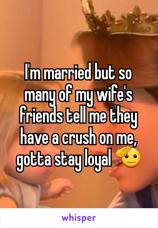 I'm married but so many of my wife's friends tell me they have a crush on me, gotta stay loyal 🫡