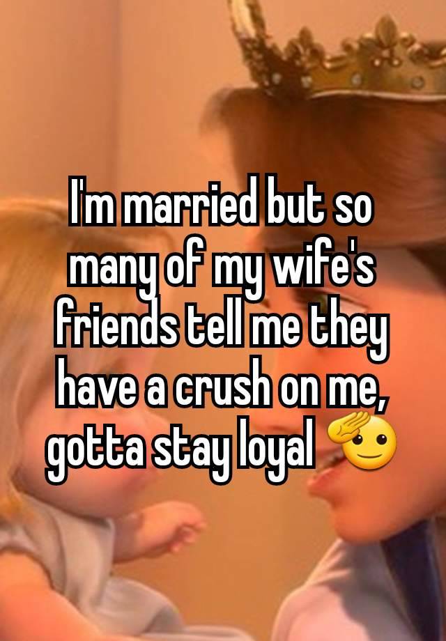 I'm married but so many of my wife's friends tell me they have a crush on me, gotta stay loyal 🫡