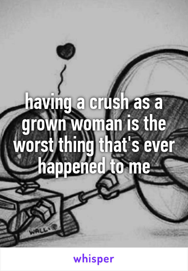 having a crush as a grown woman is the worst thing that's ever happened to me