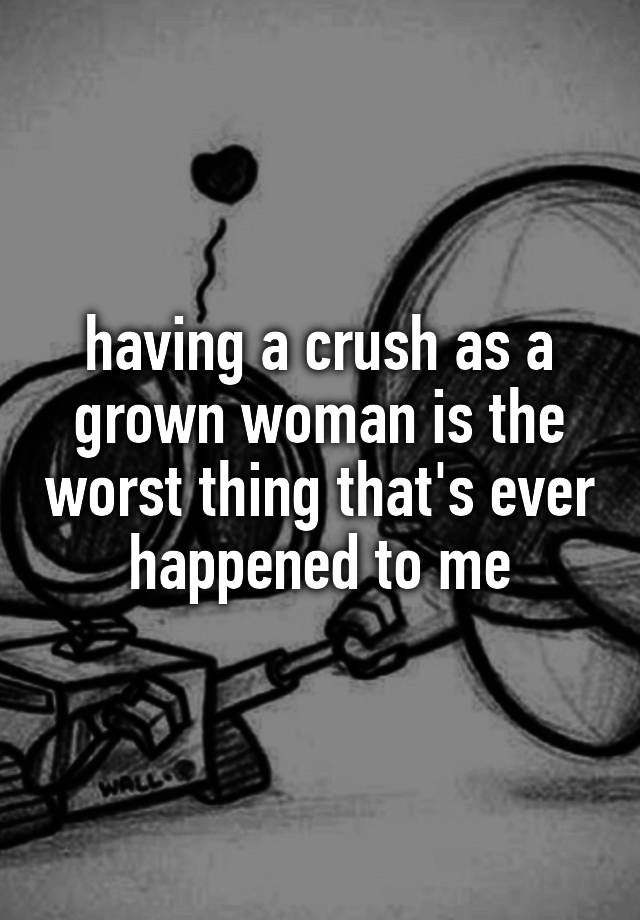 having a crush as a grown woman is the worst thing that's ever happened to me