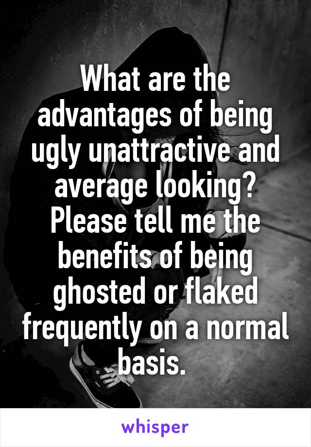 What are the advantages of being ugly unattractive and average looking? Please tell me the benefits of being ghosted or flaked frequently on a normal basis. 