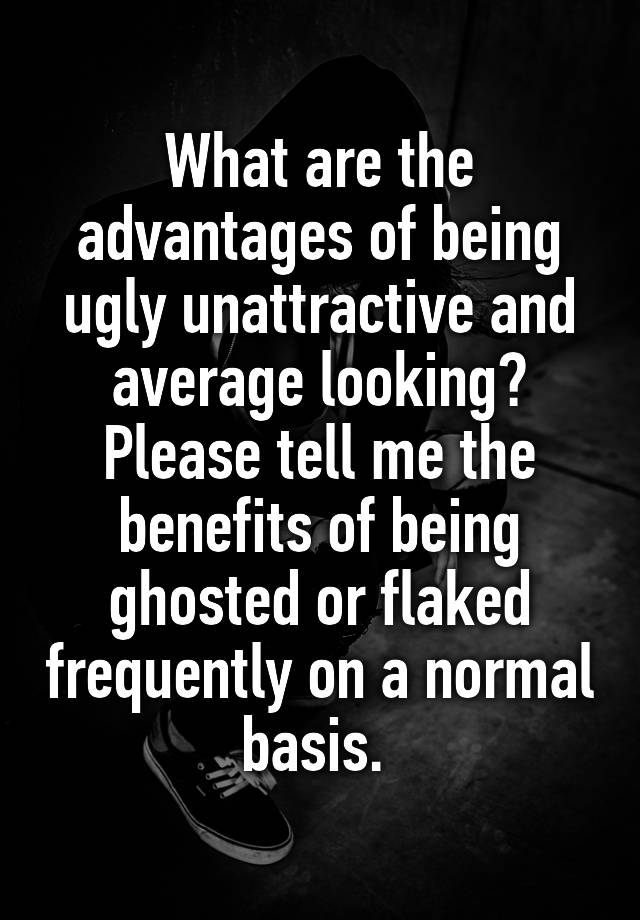 What are the advantages of being ugly unattractive and average looking? Please tell me the benefits of being ghosted or flaked frequently on a normal basis. 