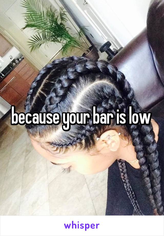 because your bar is low 