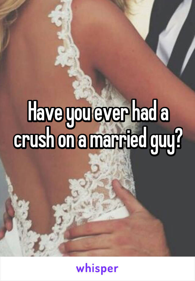 Have you ever had a crush on a married guy? 