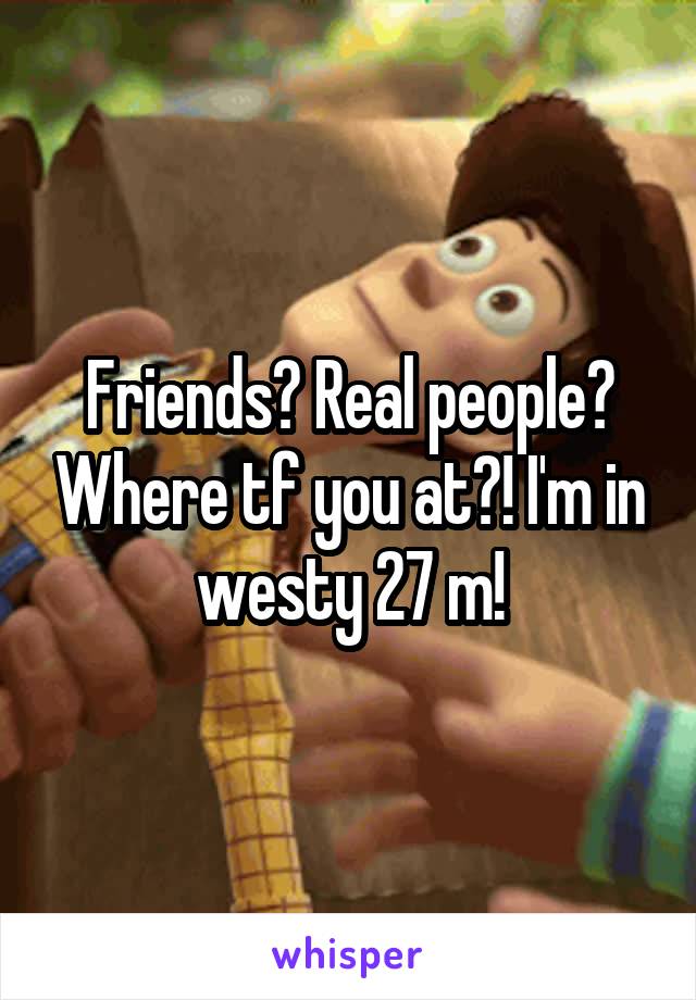 Friends? Real people? Where tf you at?! I'm in westy 27 m!