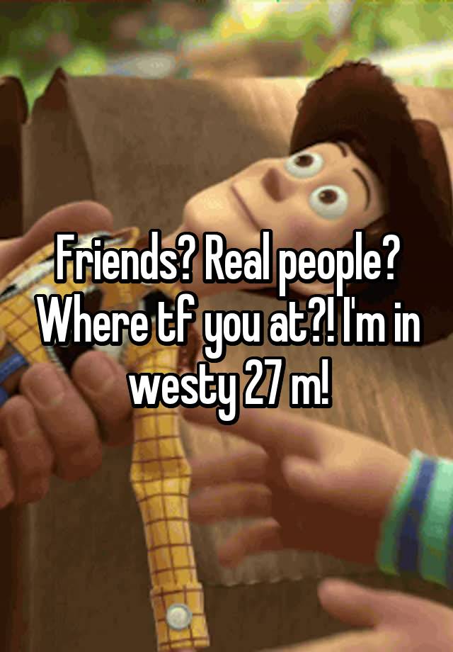 Friends? Real people? Where tf you at?! I'm in westy 27 m!