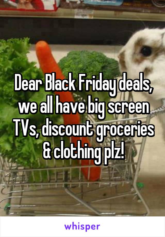 Dear Black Friday deals, we all have big screen TVs, discount groceries & clothing plz!