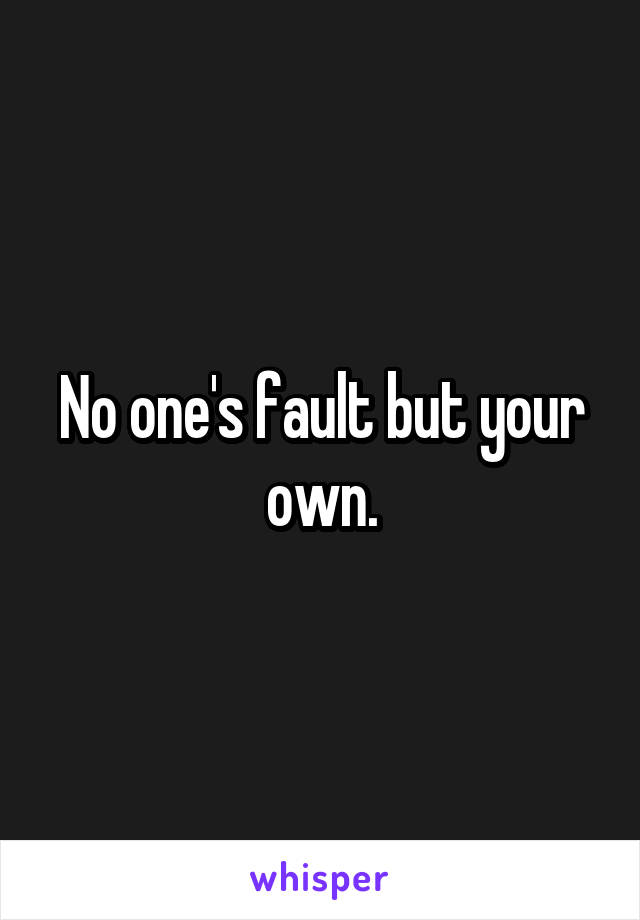 No one's fault but your own.