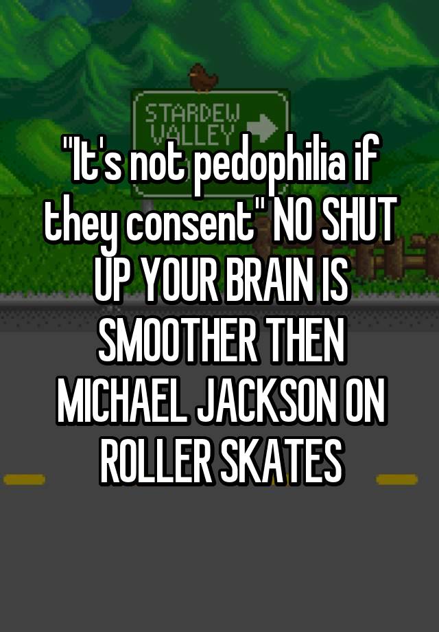 "It's not pedophilia if they consent" NO SHUT UP YOUR BRAIN IS SMOOTHER THEN MICHAEL JACKSON ON ROLLER SKATES