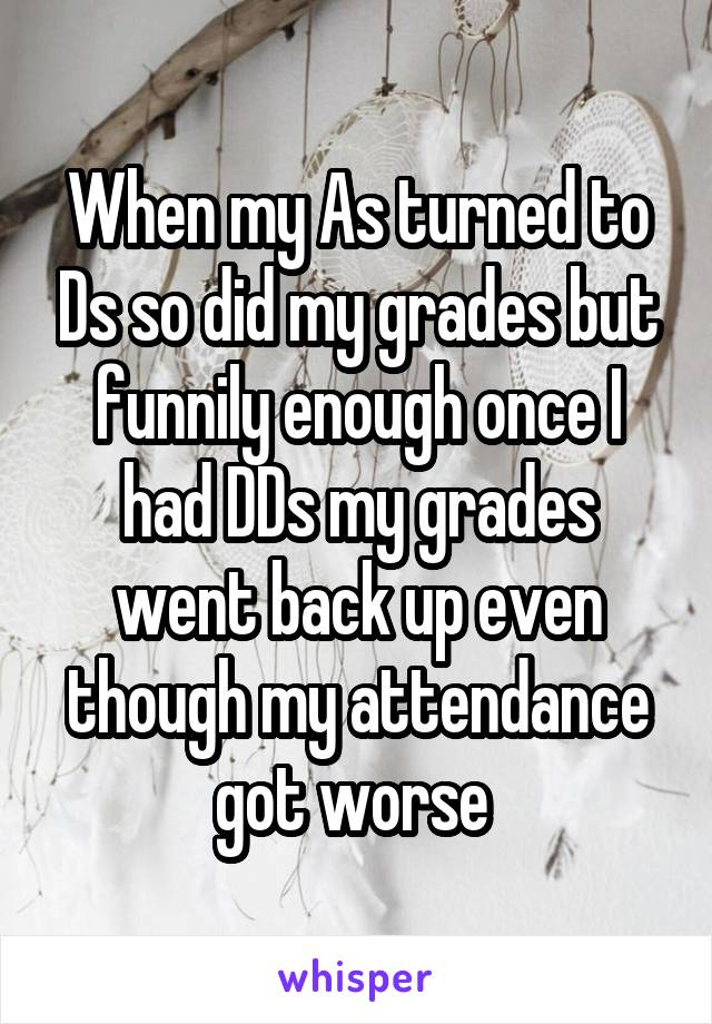 When my As turned to Ds so did my grades but funnily enough once I had DDs my grades went back up even though my attendance got worse 