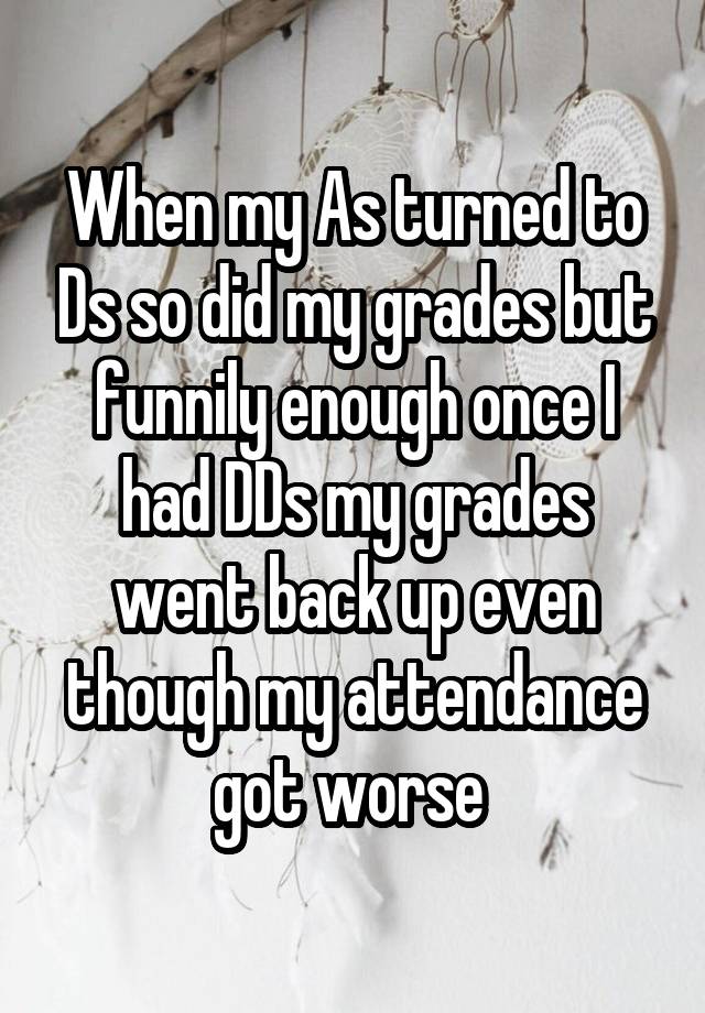 When my As turned to Ds so did my grades but funnily enough once I had DDs my grades went back up even though my attendance got worse 