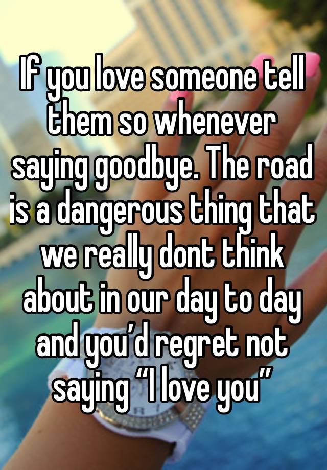 If you love someone tell them so whenever saying goodbye. The road is a dangerous thing that we really dont think about in our day to day and you’d regret not saying “I love you”