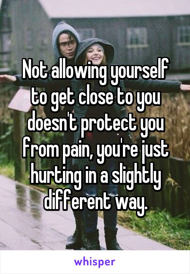 Not allowing yourself to get close to you doesn't protect you from pain, you're just hurting in a slightly different way.