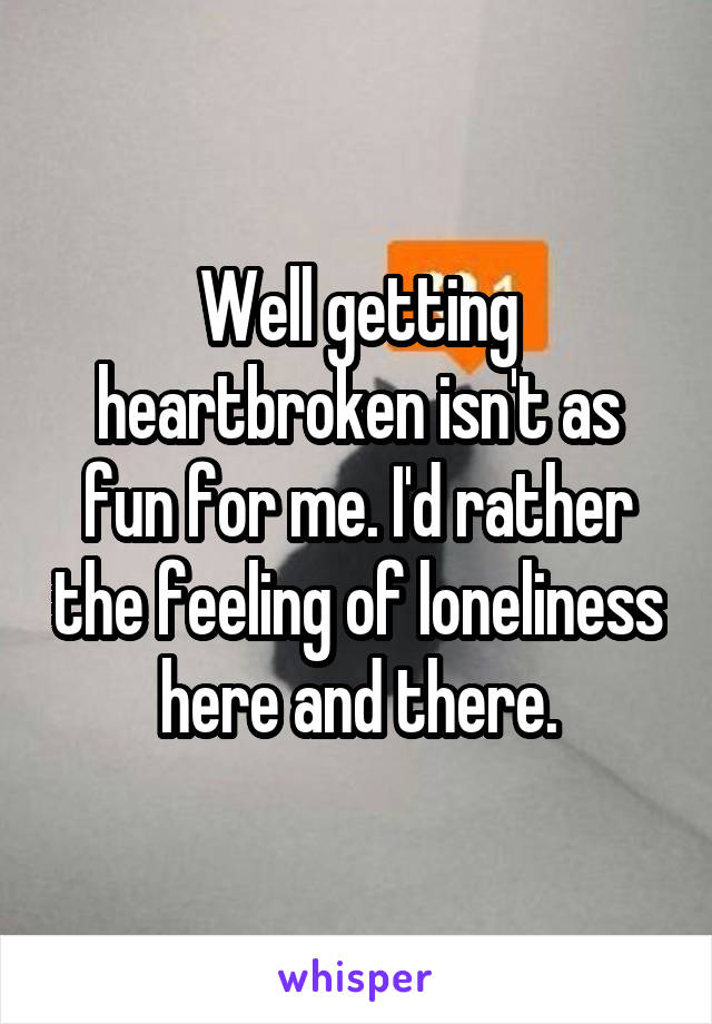 Well getting heartbroken isn't as fun for me. I'd rather the feeling of loneliness here and there.