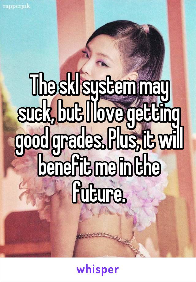 The skl system may suck, but I love getting good grades. Plus, it will benefit me in the future.