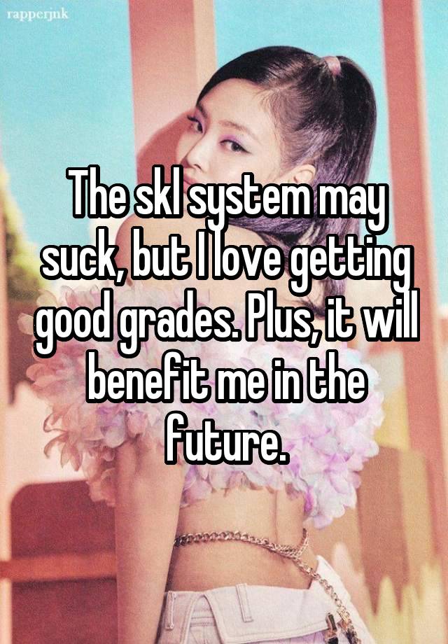 The skl system may suck, but I love getting good grades. Plus, it will benefit me in the future.