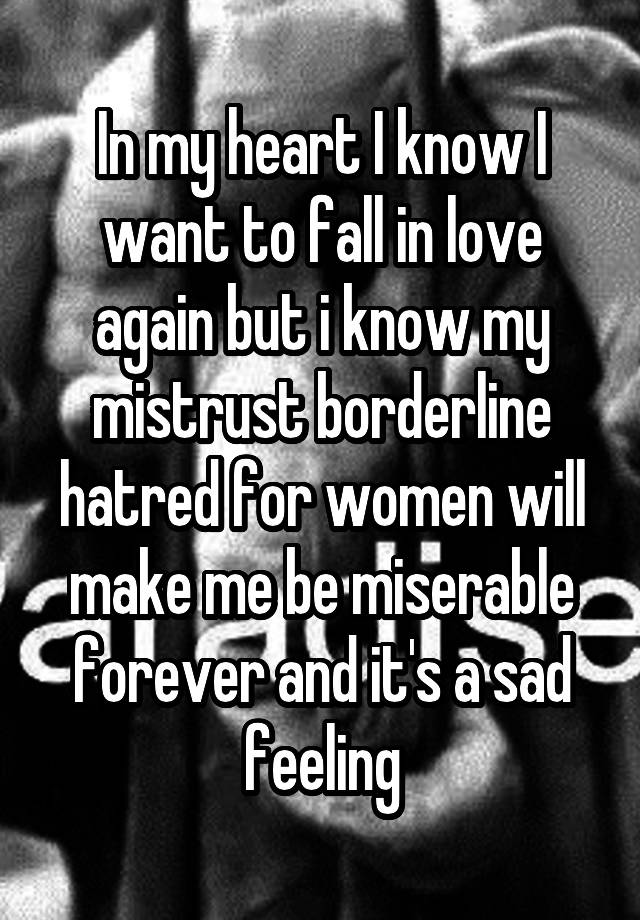 In my heart I know I want to fall in love again but i know my mistrust borderline hatred for women will make me be miserable forever and it's a sad feeling