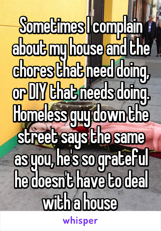 Sometimes I complain about my house and the chores that need doing, or DIY that needs doing. Homeless guy down the street says the same as you, he's so grateful he doesn't have to deal with a house 