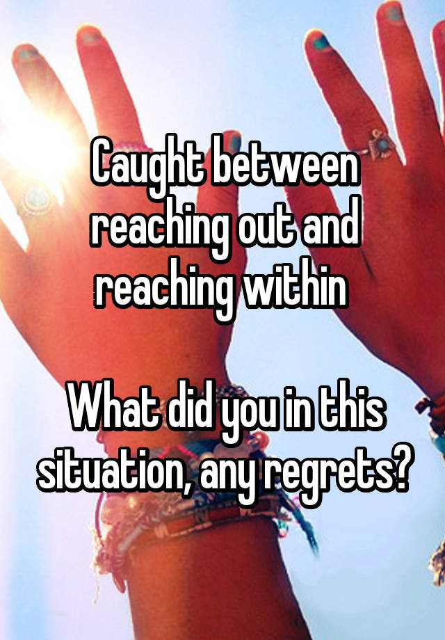 Caught between reaching out and reaching within 

What did you in this situation, any regrets?