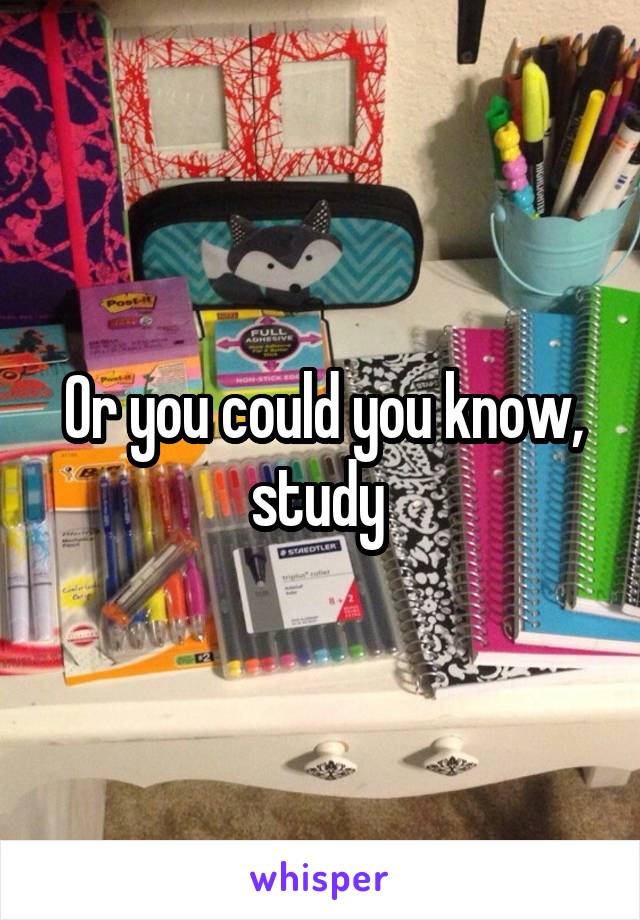 Or you could you know, study 