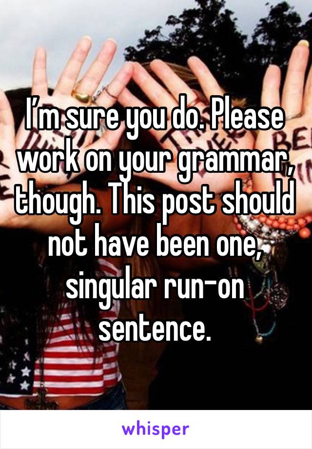 I’m sure you do. Please work on your grammar, though. This post should not have been one, singular run-on sentence.