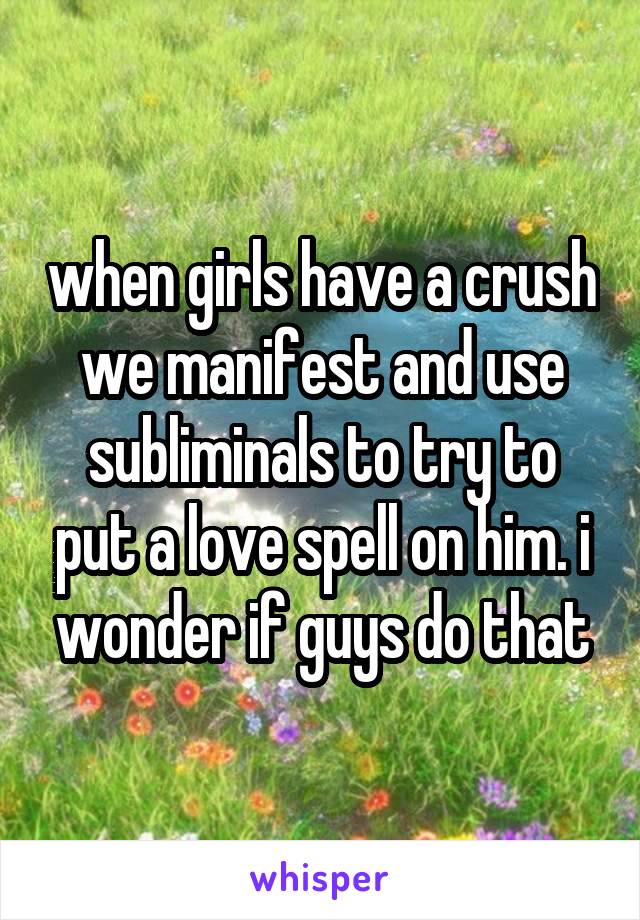 when girls have a crush we manifest and use subliminals to try to put a love spell on him. i wonder if guys do that